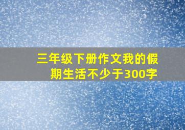 三年级下册作文我的假期生活不少于300字