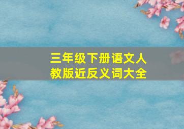 三年级下册语文人教版近反义词大全