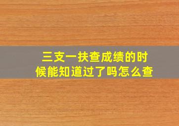 三支一扶查成绩的时候能知道过了吗怎么查