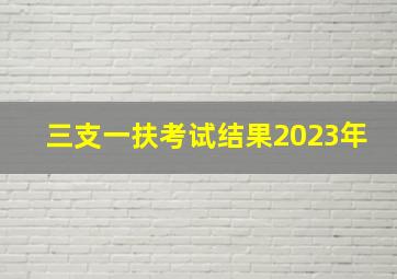 三支一扶考试结果2023年