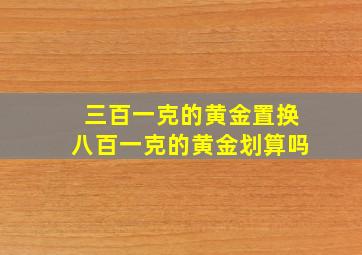 三百一克的黄金置换八百一克的黄金划算吗