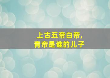 上古五帝白帝,青帝是谁的儿子