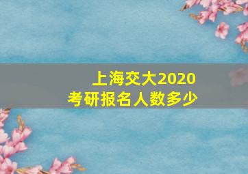 上海交大2020考研报名人数多少