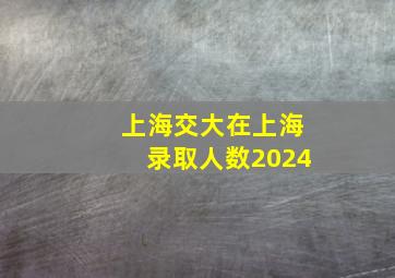 上海交大在上海录取人数2024