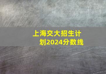 上海交大招生计划2024分数线