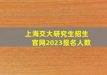 上海交大研究生招生官网2023报名人数