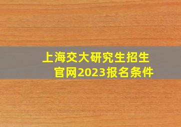 上海交大研究生招生官网2023报名条件