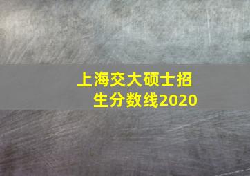 上海交大硕士招生分数线2020