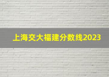 上海交大福建分数线2023