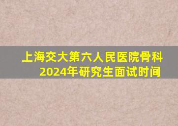 上海交大第六人民医院骨科2024年研究生面试时间