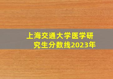 上海交通大学医学研究生分数线2023年