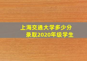 上海交通大学多少分录取2020年级学生