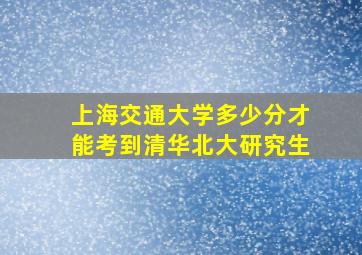 上海交通大学多少分才能考到清华北大研究生