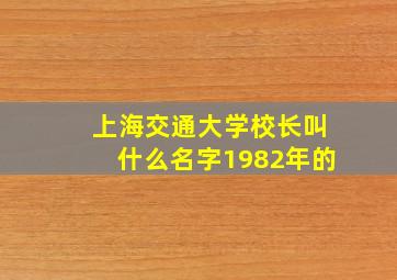 上海交通大学校长叫什么名字1982年的