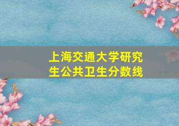 上海交通大学研究生公共卫生分数线