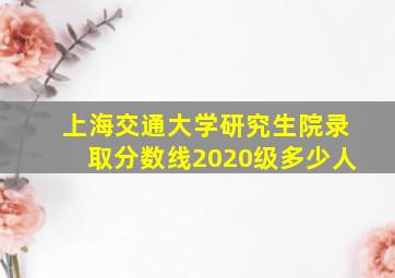 上海交通大学研究生院录取分数线2020级多少人