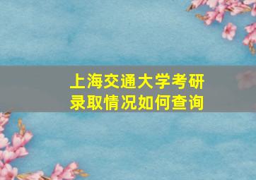 上海交通大学考研录取情况如何查询