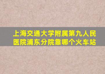 上海交通大学附属第九人民医院浦东分院靠哪个火车站