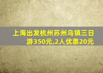 上海出发杭州苏州乌镇三日游350元,2人优惠20元