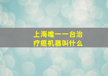 上海唯一一台治疗癌机器叫什么