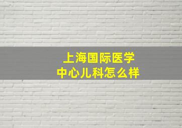 上海国际医学中心儿科怎么样