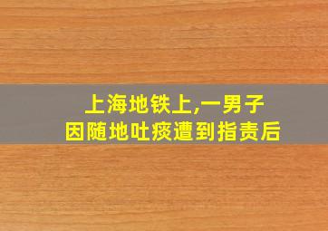 上海地铁上,一男子因随地吐痰遭到指责后