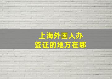 上海外国人办签证的地方在哪