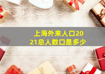 上海外来人口2021总人数口是多少