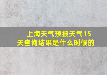 上海天气预报天气15天查询结果是什么时候的