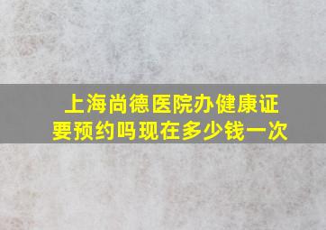 上海尚德医院办健康证要预约吗现在多少钱一次