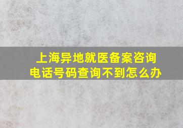 上海异地就医备案咨询电话号码查询不到怎么办