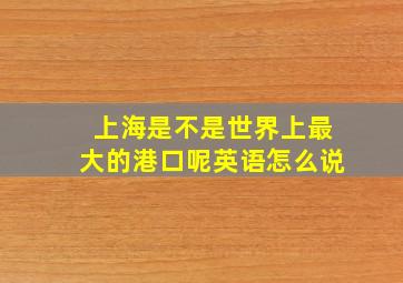 上海是不是世界上最大的港口呢英语怎么说