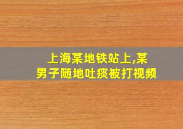 上海某地铁站上,某男子随地吐痰被打视频