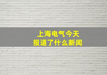 上海电气今天报道了什么新闻