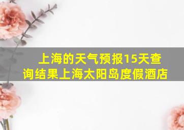 上海的天气预报15天查询结果上海太阳岛度假酒店