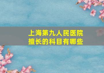 上海第九人民医院擅长的科目有哪些