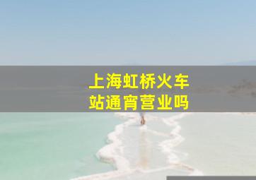 上海虹桥火车站通宵营业吗