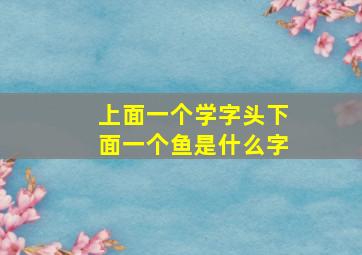 上面一个学字头下面一个鱼是什么字