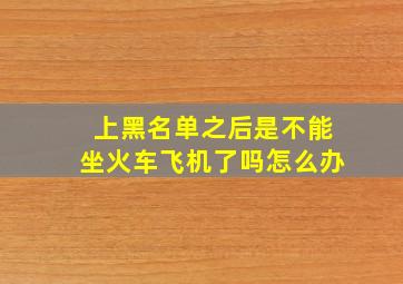 上黑名单之后是不能坐火车飞机了吗怎么办