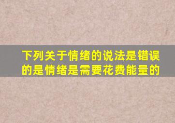 下列关于情绪的说法是错误的是情绪是需要花费能量的