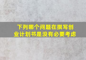 下列哪个问题在撰写创业计划书是没有必要考虑