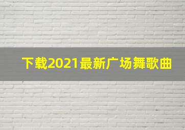 下载2021最新广场舞歌曲