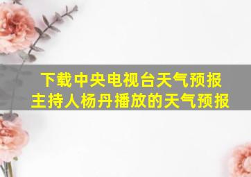 下载中央电视台天气预报主持人杨丹播放的天气预报