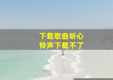 下载歌曲听心铃声下载不了