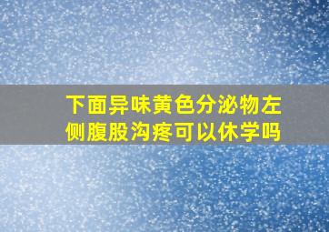 下面异味黄色分泌物左侧腹股沟疼可以休学吗