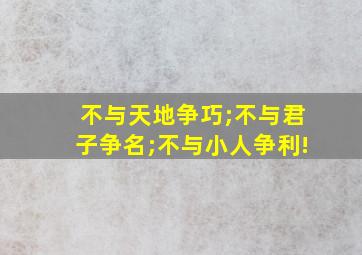 不与天地争巧;不与君子争名;不与小人争利!