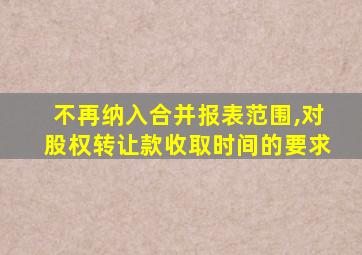 不再纳入合并报表范围,对股权转让款收取时间的要求