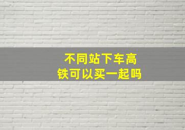 不同站下车高铁可以买一起吗