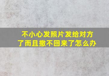 不小心发照片发给对方了而且撤不回来了怎么办