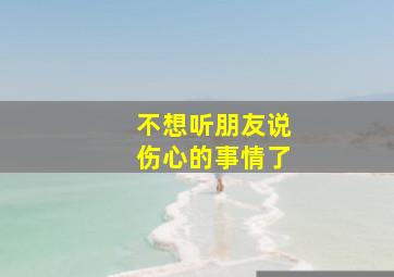 不想听朋友说伤心的事情了